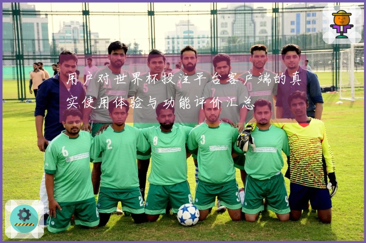 用户对世界杯投注平台客户端的真实使用体验与功能评价汇总