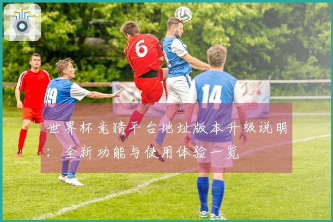 世界杯竞猜平台地址版本升级说明：全新功能与使用体验一览